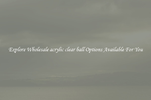 Explore Wholesale acrylic clear ball Options Available For You